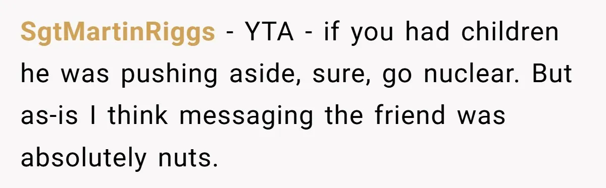 40-Year-Old Man Has Too Much Fun With College Students, Wife Steps In SgtMartinRiggs − YTA - if you had children he was pushing aside, sure, go nuclear. But as-is I think messaging the friend was absolutely nuts.