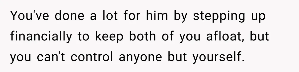 40-Year-Old Man Has Too Much Fun With College Students, Wife Steps In You've done a lot for him by stepping up financially to keep both of you afloat, but you can't control anyone but yourself.
