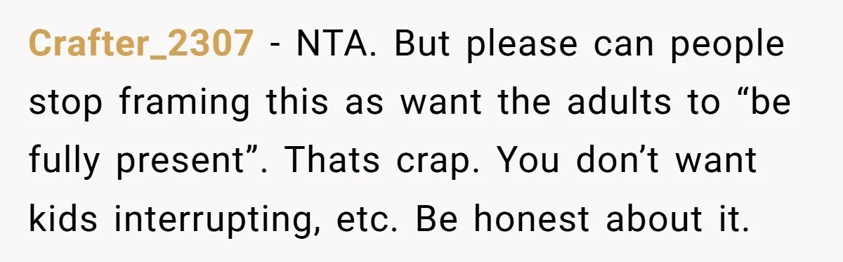 They Wanted a Child-Free Wedding. Now His Sister Feels Betrayed, and the Family Is Divided Crafter_2307 − NTA. But please can people stop framing this as want the adults to “be fully present”. Thats crap. You don’t want kids interrupting, etc. Be honest about it.