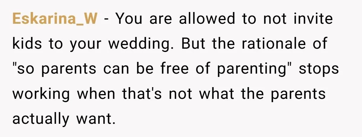 They Wanted a Child-Free Wedding. Now His Sister Feels Betrayed, and the Family Is Divided Eskarina_W − You are allowed to not invite kids to your wedding. But the rationale of "so parents can be free of parenting" stops working when that's not what the...