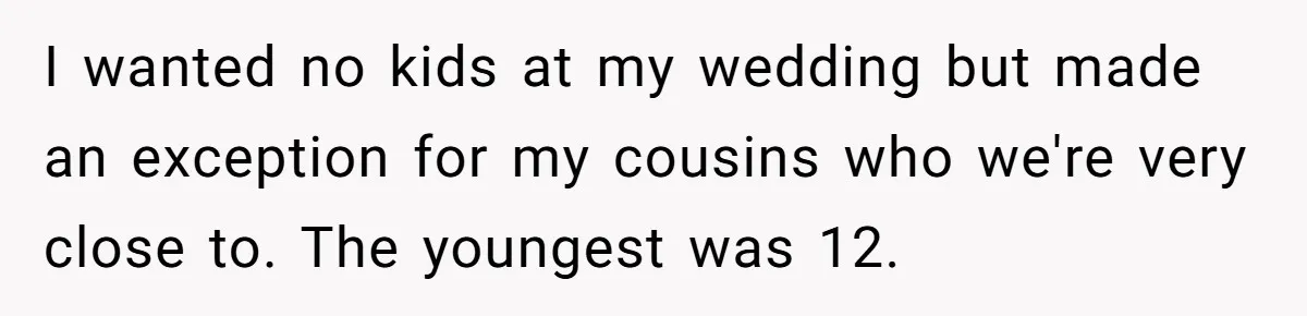 They Wanted a Child-Free Wedding. Now His Sister Feels Betrayed, and the Family Is Divided I wanted no kids at my wedding but made an exception for my cousins who we're very close to. The youngest was 12.