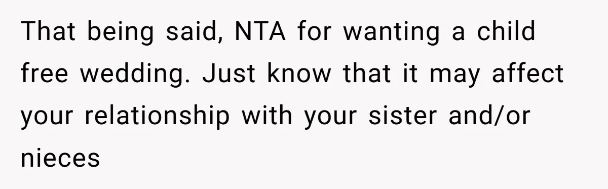 They Wanted a Child-Free Wedding. Now His Sister Feels Betrayed, and the Family Is Divided That being said, NTA for wanting a child free wedding. Just know that it may affect your relationship with your sister and/or nieces