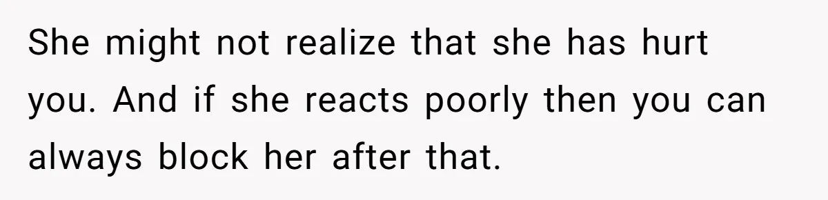 She might not realize that she has hurt you. And if she reacts poorly then you can always block her after that.