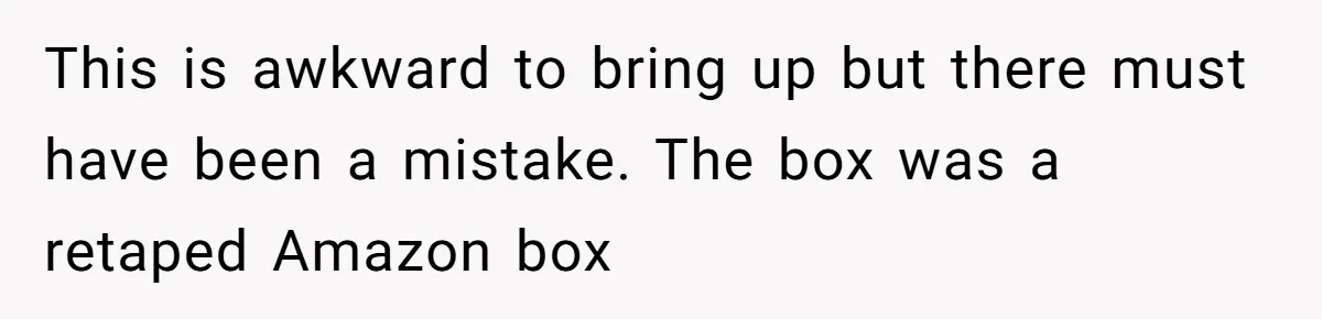This is awkward to bring up but there must have been a mistake. The box was a retaped Amazon box