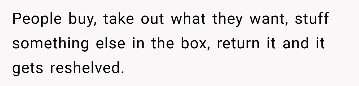 People buy, take out what they want, stuff something else in the box, return it and it gets reshelved.