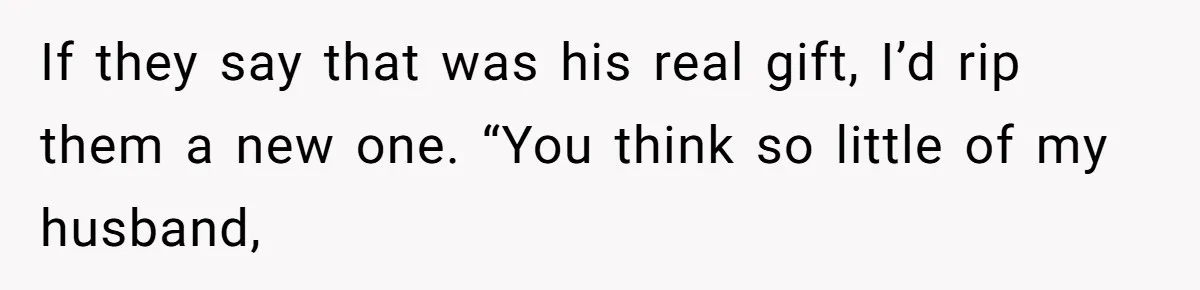 If they say that was his real gift, I’d rip them a new one. “You think so little of my husband,
