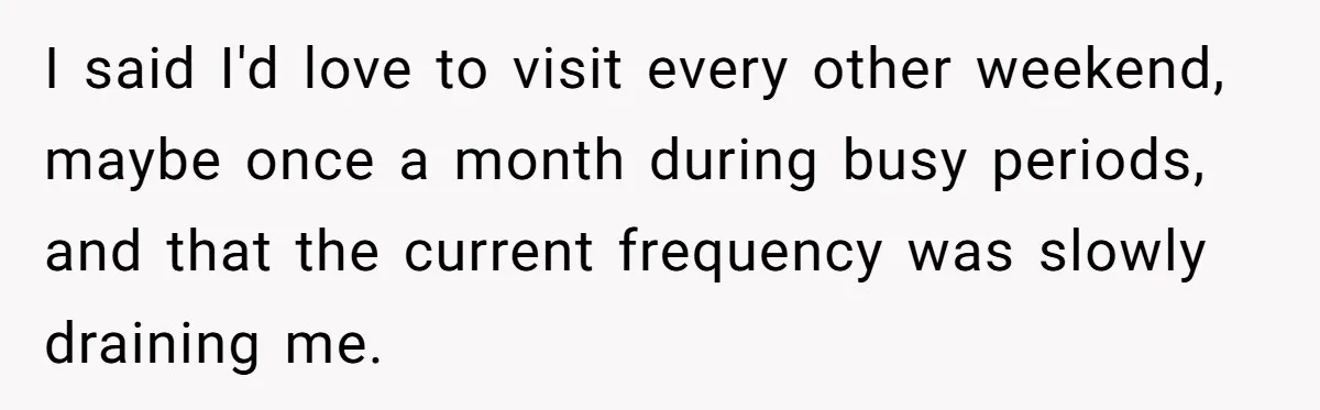She Tells Her Partner She’s Done With The Every-Weekend Visits To His Parents, But It Doesn’t Go Well I said I'd love to visit every other weekend, maybe once a month during busy periods, and that the current frequency was slowly draining me.