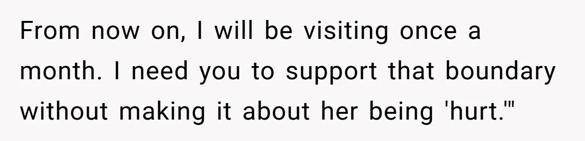 She Tells Her Partner She’s Done With The Every-Weekend Visits To His Parents, But It Doesn’t Go Well From now on, I will be visiting once a month. I need you to support that boundary without making it about her being 'hurt.'"
