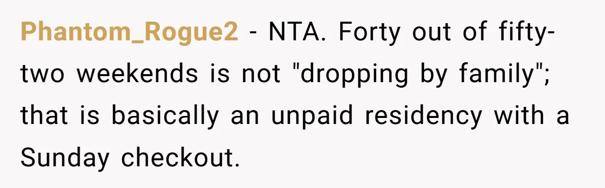 She Tells Her Partner She’s Done With The Every-Weekend Visits To His Parents, But It Doesn’t Go Well Phantom_Rogue2 − NTA. Forty out of fifty-two weekends is not "dropping by family"; that is basically an unpaid residency with a Sunday checkout.