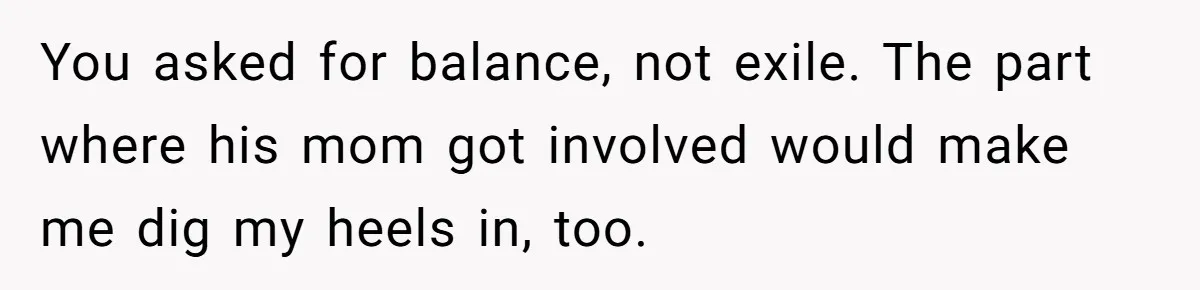 She Tells Her Partner She’s Done With The Every-Weekend Visits To His Parents, But It Doesn’t Go Well You asked for balance, not exile. The part where his mom got involved would make me dig my heels in, too.