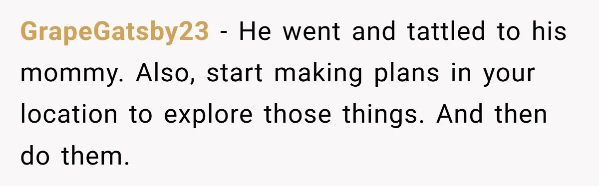 She Tells Her Partner She’s Done With The Every-Weekend Visits To His Parents, But It Doesn’t Go Well GrapeGatsby23 − He went and tattled to his mommy. Also, start making plans in your location to explore those things. And then do them.