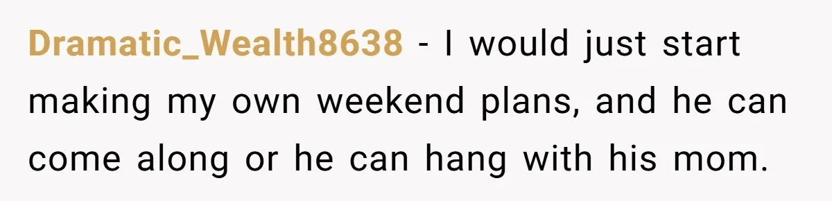 She Tells Her Partner She’s Done With The Every-Weekend Visits To His Parents, But It Doesn’t Go Well Dramatic_Wealth8638 − I would just start making my own weekend plans, and he can come along or he can hang with his mom.