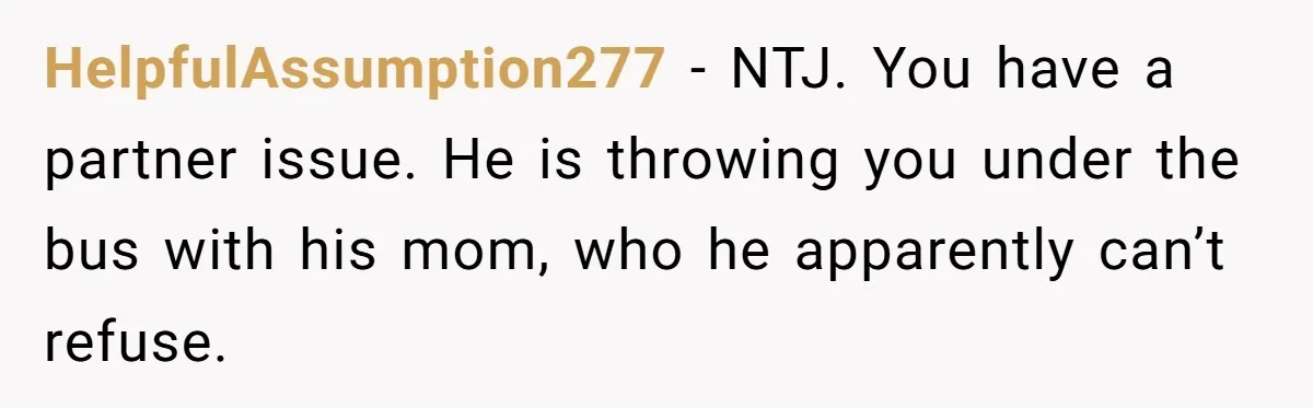 She Tells Her Partner She’s Done With The Every-Weekend Visits To His Parents, But It Doesn’t Go Well HelpfulAssumption277 − NTJ. You have a partner issue. He is throwing you under the bus with his mom, who he apparently can’t refuse.