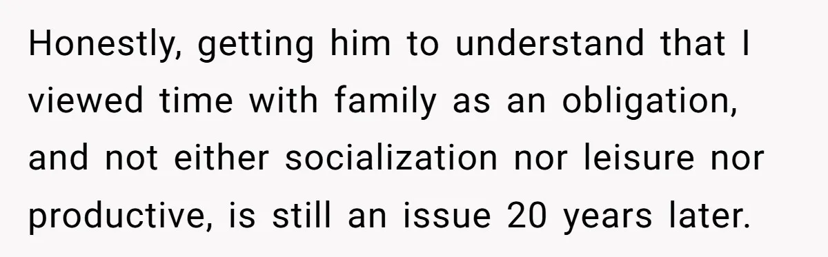 She Tells Her Partner She’s Done With The Every-Weekend Visits To His Parents, But It Doesn’t Go Well Honestly, getting him to understand that I viewed time with family as an obligation, and not either socialization nor leisure nor productive, is still an issue 20 years later.