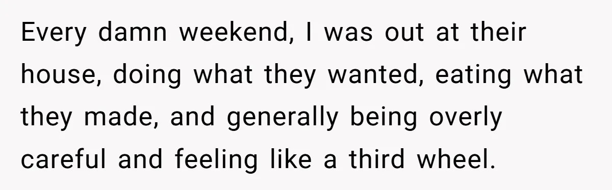 She Tells Her Partner She’s Done With The Every-Weekend Visits To His Parents, But It Doesn’t Go Well Every damn weekend, I was out at their house, doing what they wanted, eating what they made, and generally being overly careful and feeling like a third wheel.