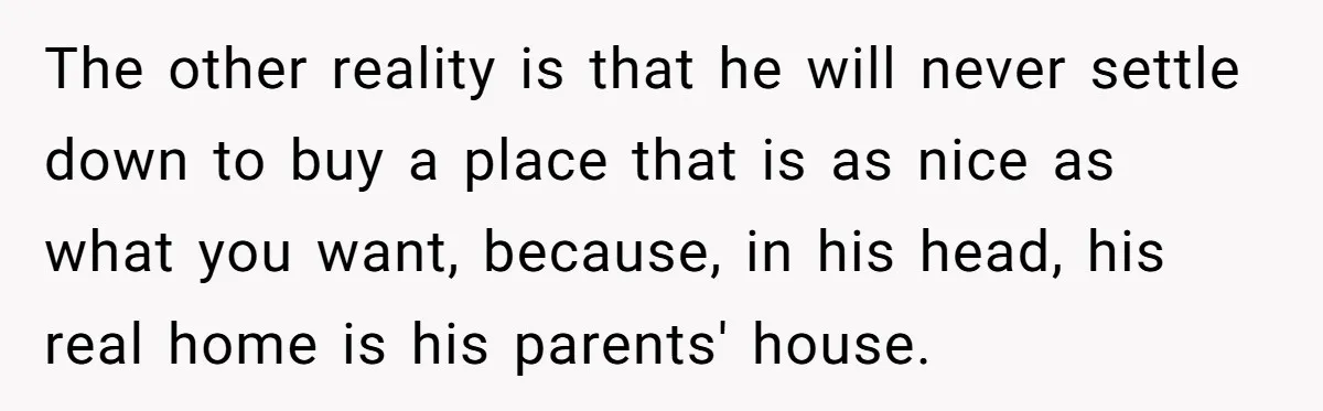She Tells Her Partner She’s Done With The Every-Weekend Visits To His Parents, But It Doesn’t Go Well The other reality is that he will never settle down to buy a place that is as nice as what you want, because, in his head, his real home is...