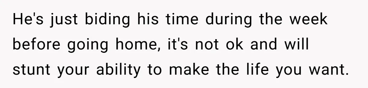 She Tells Her Partner She’s Done With The Every-Weekend Visits To His Parents, But It Doesn’t Go Well He's just biding his time during the week before going home, it's not ok and will stunt your ability to make the life you want.