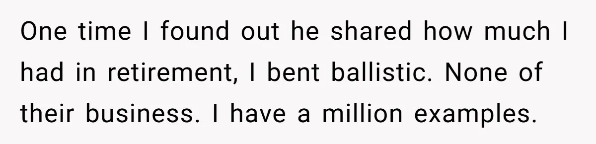 She Tells Her Partner She’s Done With The Every-Weekend Visits To His Parents, But It Doesn’t Go Well One time I found out he shared how much I had in retirement, I bent ballistic. None of their business. I have a million examples.