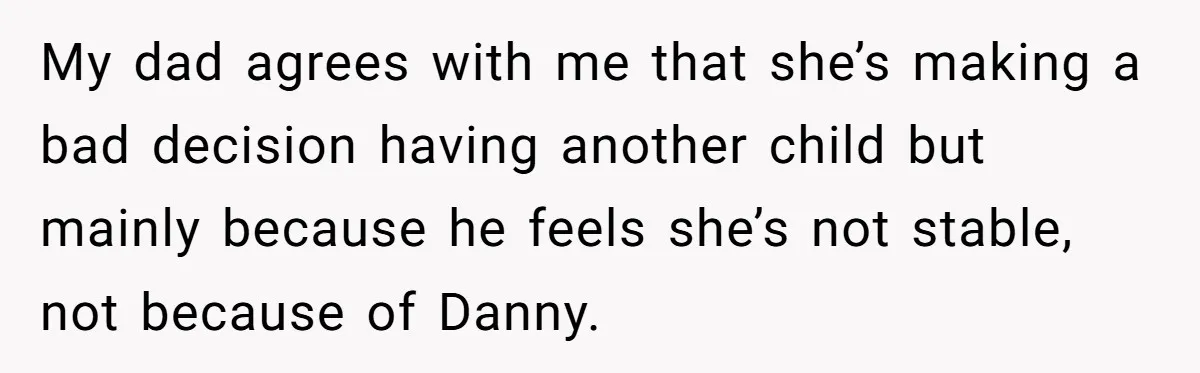 My dad agrees with me that she’s making a bad decision having another child but mainly because he feels she’s not stable, not because of Danny.