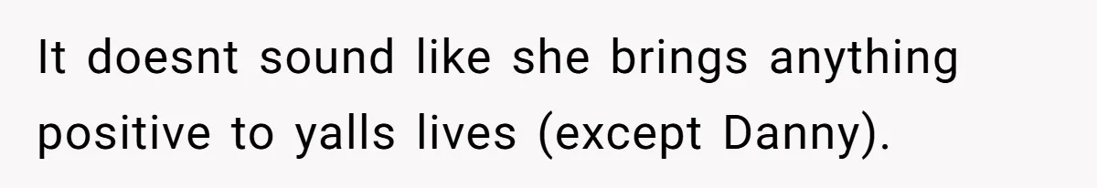 It doesnt sound like she brings anything positive to yalls lives (except Danny).