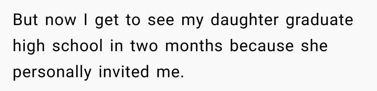 But now I get to see my daughter graduate high school in two months because she personally invited me.