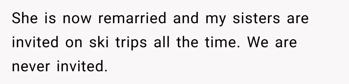 She is now remarried and my sisters are invited on ski trips all the time. We are never invited.