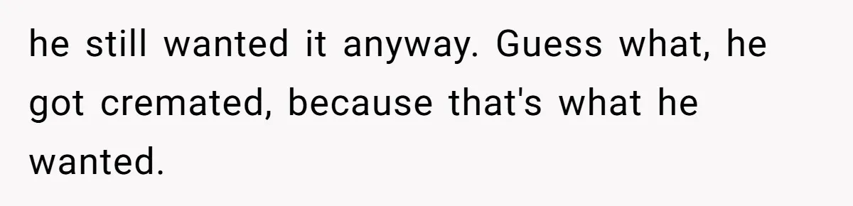 he still wanted it anyway. Guess what, he got cremated, because that's what he wanted.