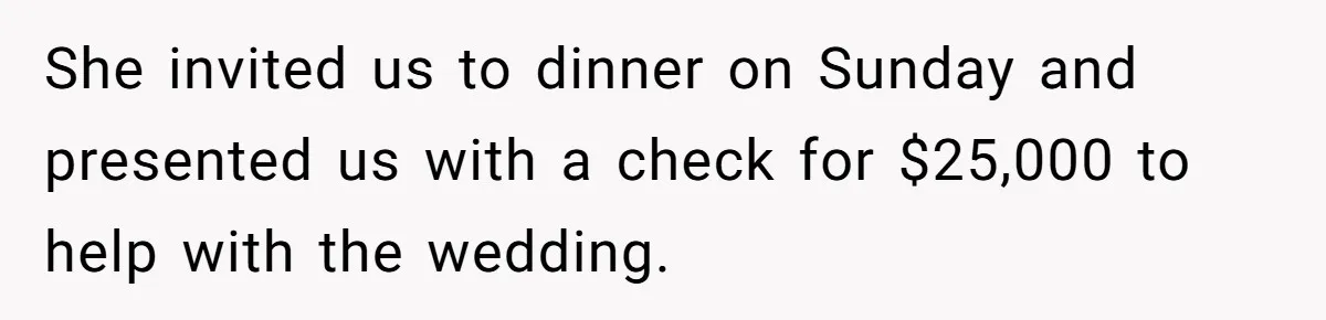 Woman Turns Down $25,000 Wedding Gift From Fiancé’s Mom, Fearing Strings Attached She invited us to dinner on Sunday and presented us with a check for $25,000 to help with the wedding.
