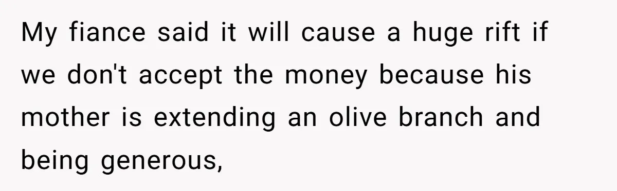Woman Turns Down $25,000 Wedding Gift From Fiancé’s Mom, Fearing Strings Attached My fiance said it will cause a huge rift if we don't accept the money because his mother is extending an olive branch and being generous,