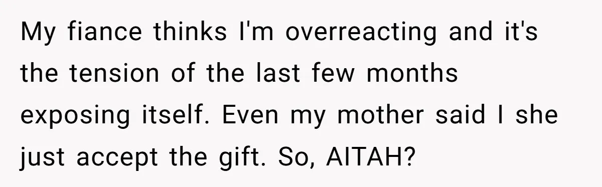 Woman Turns Down $25,000 Wedding Gift From Fiancé’s Mom, Fearing Strings Attached My fiance thinks I'm overreacting and it's the tension of the last few months exposing itself. Even my mother said I she just accept the gift. So, AITAH?