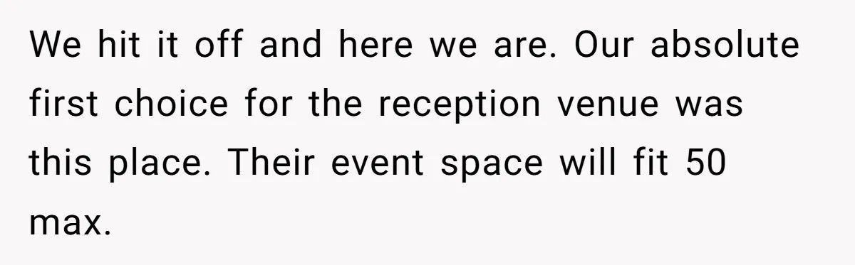 Woman Turns Down $25,000 Wedding Gift From Fiancé’s Mom, Fearing Strings Attached We hit it off and here we are. Our absolute first choice for the reception venue was this place. Their event space will fit 50 max.