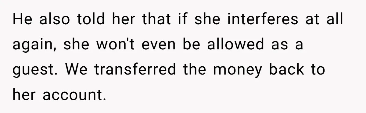 Woman Turns Down $25,000 Wedding Gift From Fiancé’s Mom, Fearing Strings Attached He also told her that if she interferes at all again, she won't even be allowed as a guest. We transferred the money back to her account.