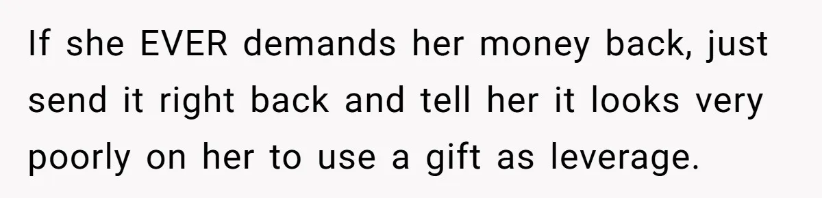 Woman Turns Down $25,000 Wedding Gift From Fiancé’s Mom, Fearing Strings Attached If she EVER demands her money back, just send it right back and tell her it looks very poorly on her to use a gift as leverage.