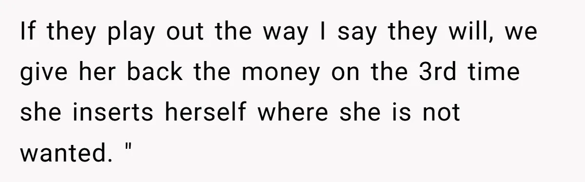 Woman Turns Down $25,000 Wedding Gift From Fiancé’s Mom, Fearing Strings Attached If they play out the way I say they will, we give her back the money on the 3rd time she inserts herself where she is not wanted. "
