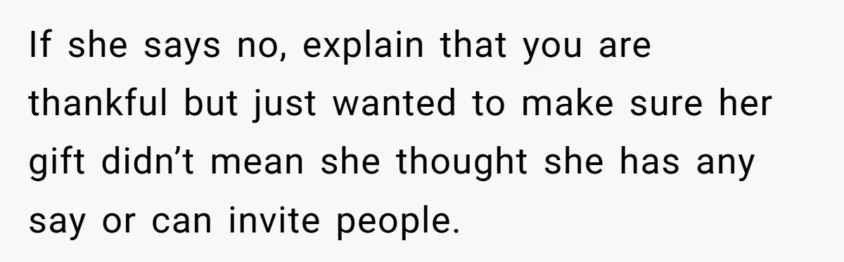 Woman Turns Down $25,000 Wedding Gift From Fiancé’s Mom, Fearing Strings Attached If she says no, explain that you are thankful but just wanted to make sure her gift didn’t mean she thought she has any say or can invite people.