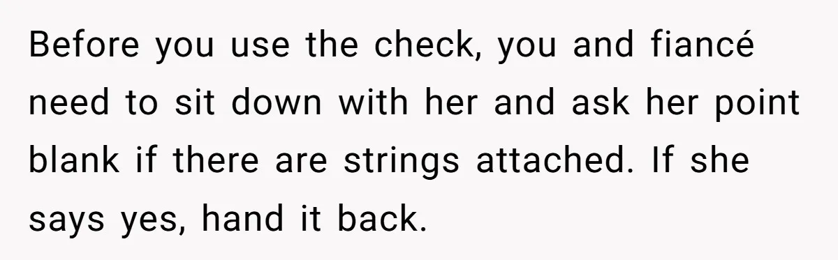 Woman Turns Down $25,000 Wedding Gift From Fiancé’s Mom, Fearing Strings Attached Before you use the check, you and fiancé need to sit down with her and ask her point blank if there are strings attached. If she says yes, hand it...