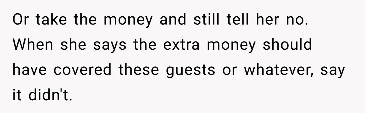 Woman Turns Down $25,000 Wedding Gift From Fiancé’s Mom, Fearing Strings Attached Or take the money and still tell her no. When she says the extra money should have covered these guests or whatever, say it didn't.