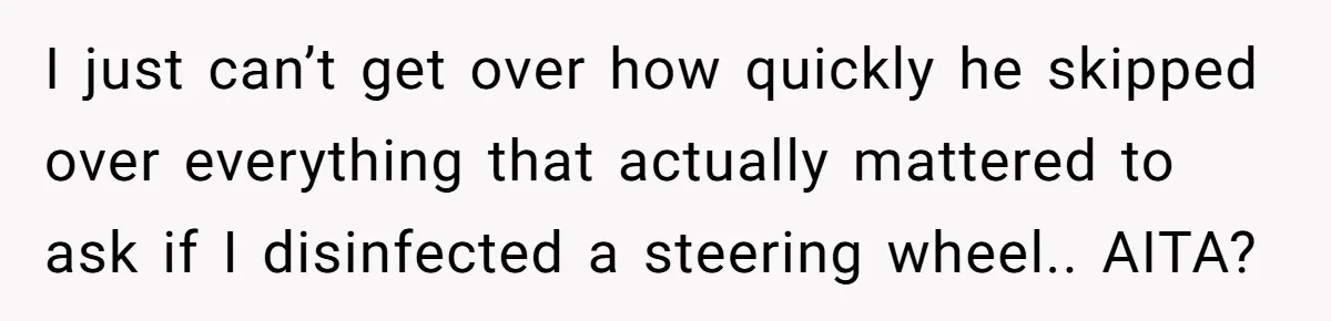 This Woman Stopped to Save a Stranger’s Life. Her Husband’s First Concern Was the Steering Wheel I just can’t get over how quickly he skipped over everything that actually mattered to ask if I disinfected a steering wheel.. AITA?