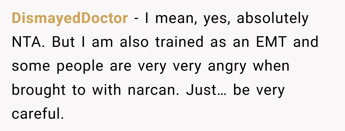 This Woman Stopped to Save a Stranger’s Life. Her Husband’s First Concern Was the Steering Wheel DismayedDoctor − I mean, yes, absolutely NTA. But I am also trained as an EMT and some people are very very angry when brought to with narcan. Just… be very...
