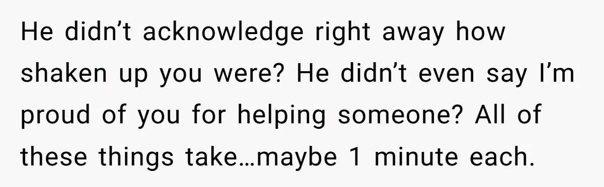 This Woman Stopped to Save a Stranger’s Life. Her Husband’s First Concern Was the Steering Wheel He didn’t acknowledge right away how shaken up you were? He didn’t even say I’m proud of you for helping someone? All of these things take…maybe 1 minute each.