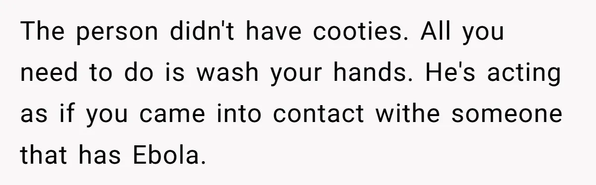 This Woman Stopped to Save a Stranger’s Life. Her Husband’s First Concern Was the Steering Wheel The person didn't have cooties. All you need to do is wash your hands. He's acting as if you came into contact withe someone that has Ebola.