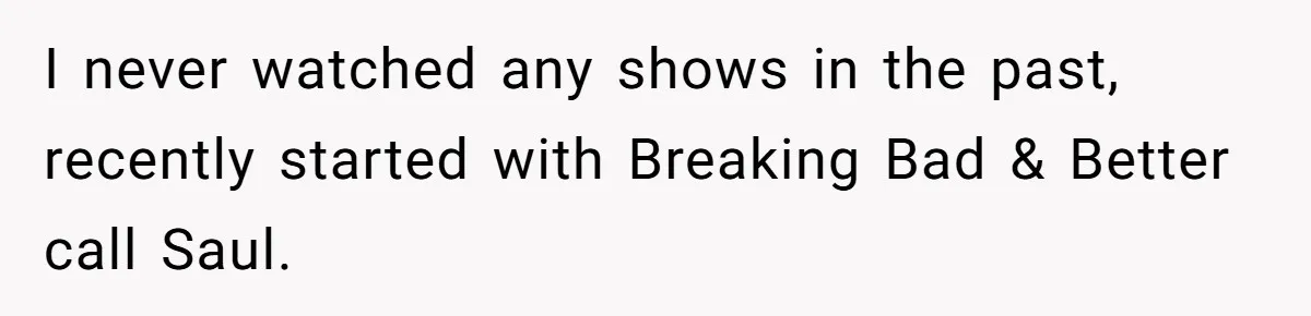Girlfriend Mocks Her Partner For Crying Over A TV Show Ending And Is Shocked By The Fallout I never watched any shows in the past, recently started with Breaking Bad & Better call Saul.