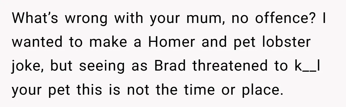 Woman Adds Pet Lobster To Her Exotic Collection, Boyfriend Disapproves And Threatens To Cook What’s wrong with your mum, no offence? I wanted to make a Homer and pet lobster joke, but seeing as Brad threatened to k__l your pet this is not the...