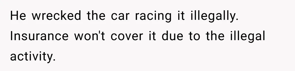 Father Demands Repayment After His Son Totaled A 12,000$ Car While Street Racing He wrecked the car racing it illegally. Insurance won't cover it due to the illegal activity.