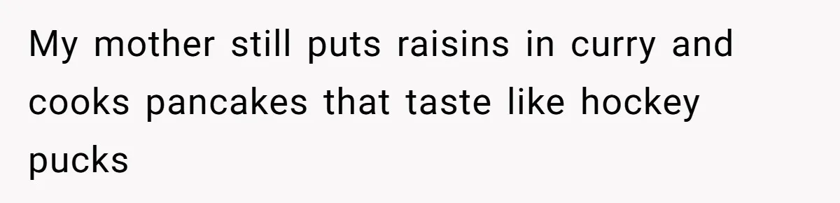 My mother still puts raisins in curry and cooks pancakes that taste like hockey pucks