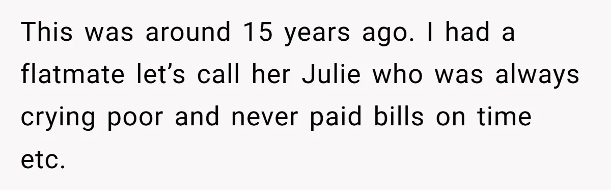 Flatmate Owes Bills, Still Goes On Vacation, Then Begs For Help During Emergency On Return This was around 15 years ago. I had a flatmate let’s call her Julie who was always crying poor and never paid bills on time etc.