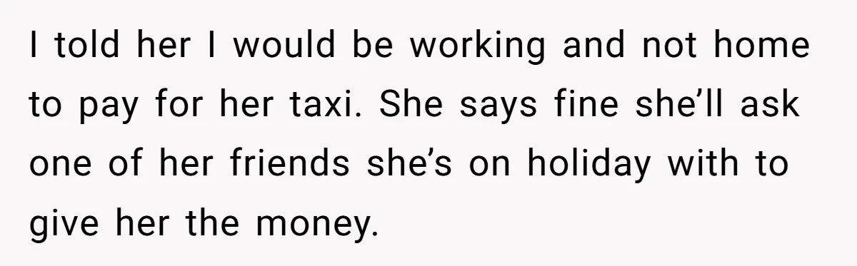 Flatmate Owes Bills, Still Goes On Vacation, Then Begs For Help During Emergency On Return I told her I would be working and not home to pay for her taxi. She says fine she’ll ask one of her friends she’s on holiday with to give...