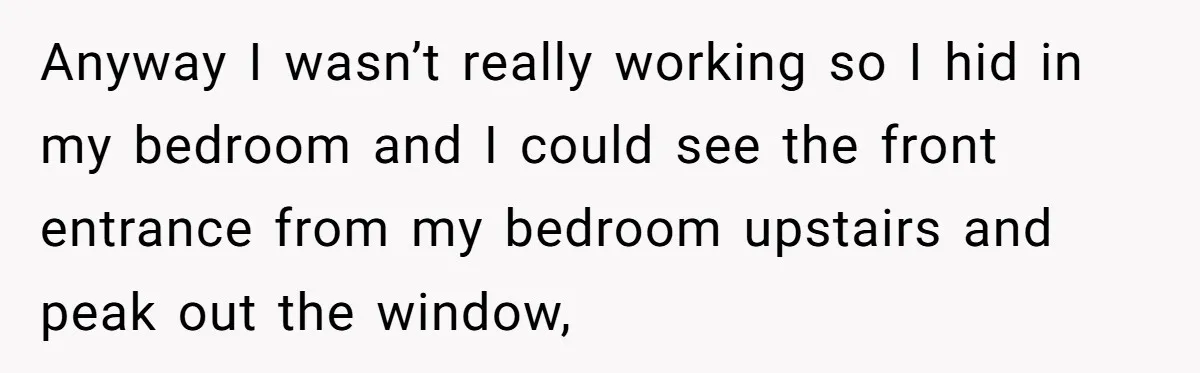Flatmate Owes Bills, Still Goes On Vacation, Then Begs For Help During Emergency On Return Anyway I wasn’t really working so I hid in my bedroom and I could see the front entrance from my bedroom upstairs and peak out the window,