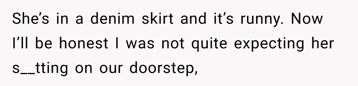 Flatmate Owes Bills, Still Goes On Vacation, Then Begs For Help During Emergency On Return She’s in a denim skirt and it’s runny. Now I’ll be honest I was not quite expecting her s__tting on our doorstep,