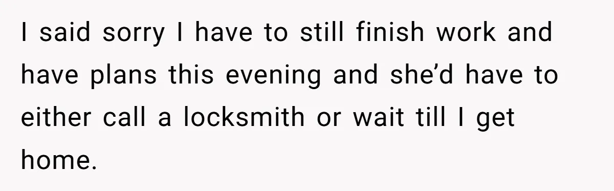 Flatmate Owes Bills, Still Goes On Vacation, Then Begs For Help During Emergency On Return I said sorry I have to still finish work and have plans this evening and she’d have to either call a locksmith or wait till I get home.